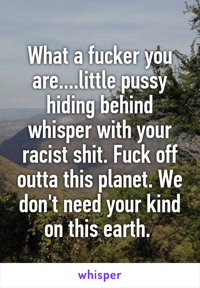 What a fucker you are....little pussy hiding behind whisper with your racist shit. Fuck off outta this planet. We don't need your kind on this earth. 