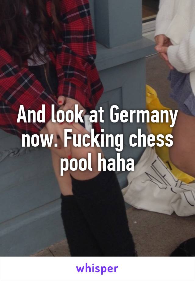 And look at Germany now. Fucking chess pool haha