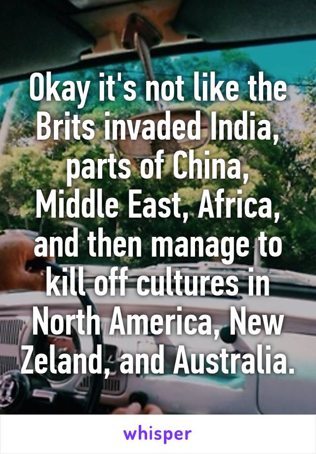 Okay it's not like the Brits invaded India, parts of China, Middle East, Africa, and then manage to kill off cultures in North America, New Zeland, and Australia.