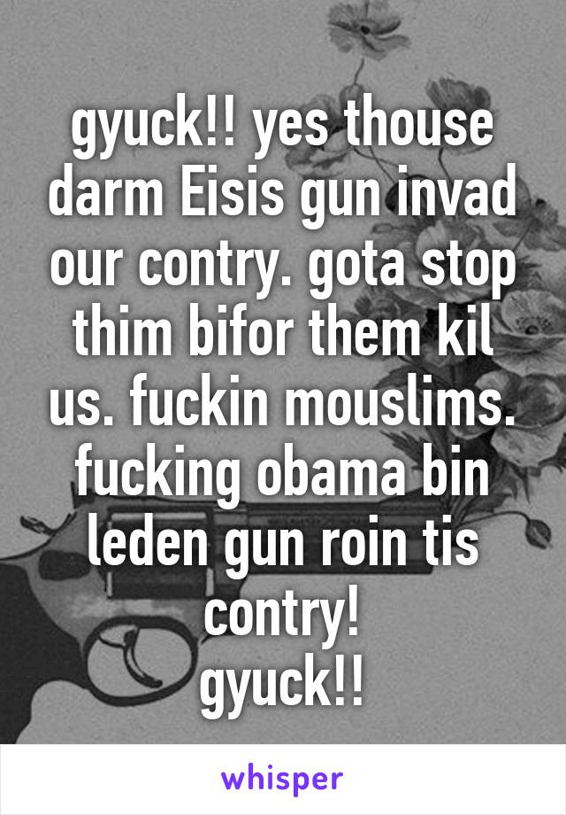 gyuck!! yes thouse darm Eisis gun invad our contry. gota stop thim bifor them kil us. fuckin mouslims. fucking obama bin leden gun roin tis contry!
gyuck!!