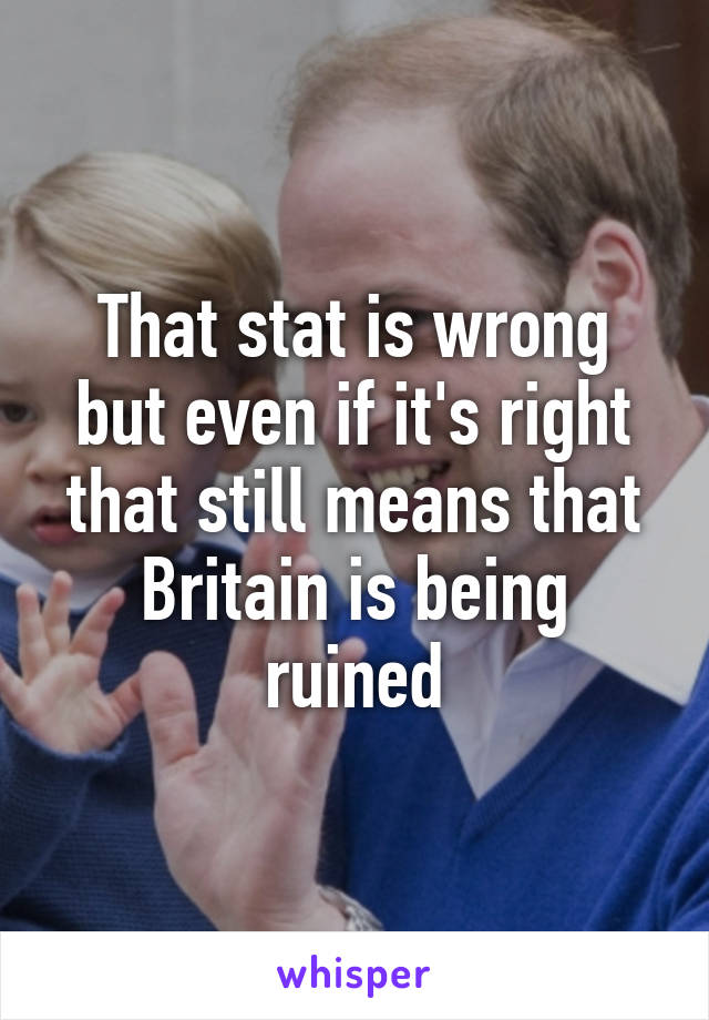 That stat is wrong but even if it's right that still means that Britain is being ruined