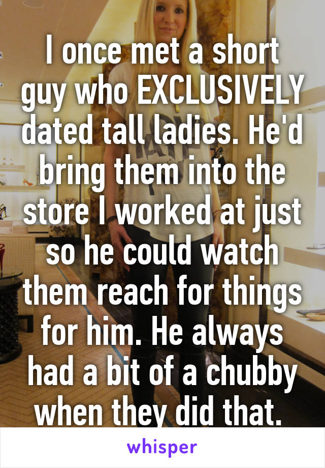 I once met a short guy who EXCLUSIVELY dated tall ladies. He'd bring them into the store I worked at just so he could watch them reach for things for him. He always had a bit of a chubby when they did that. 