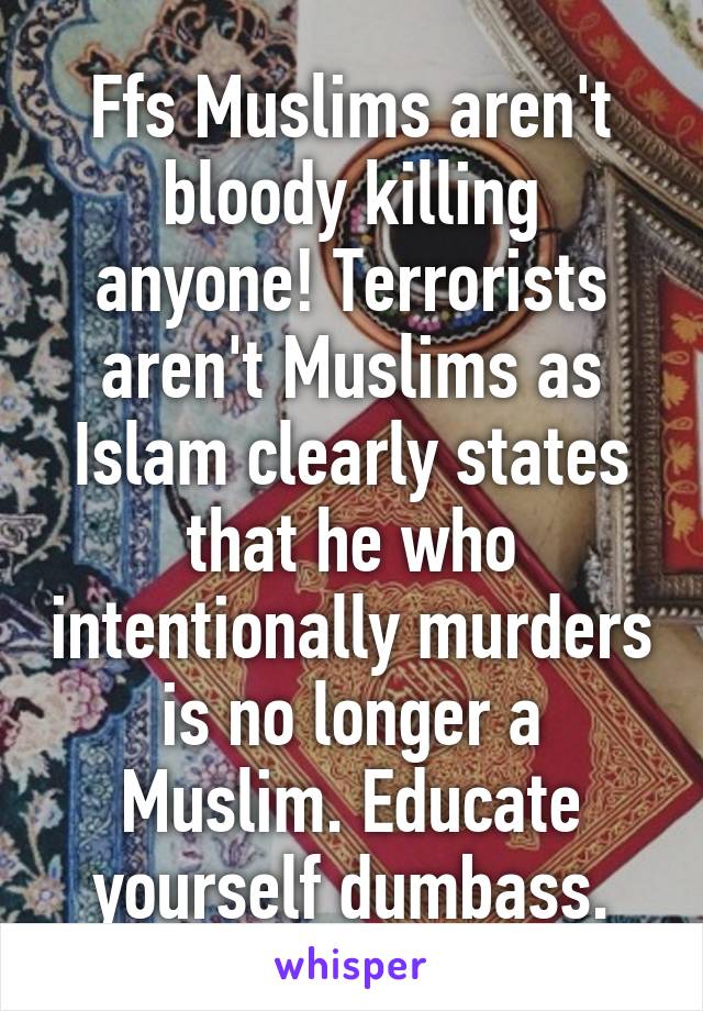 Ffs Muslims aren't bloody killing anyone! Terrorists aren't Muslims as Islam clearly states that he who intentionally murders is no longer a Muslim. Educate yourself dumbass.