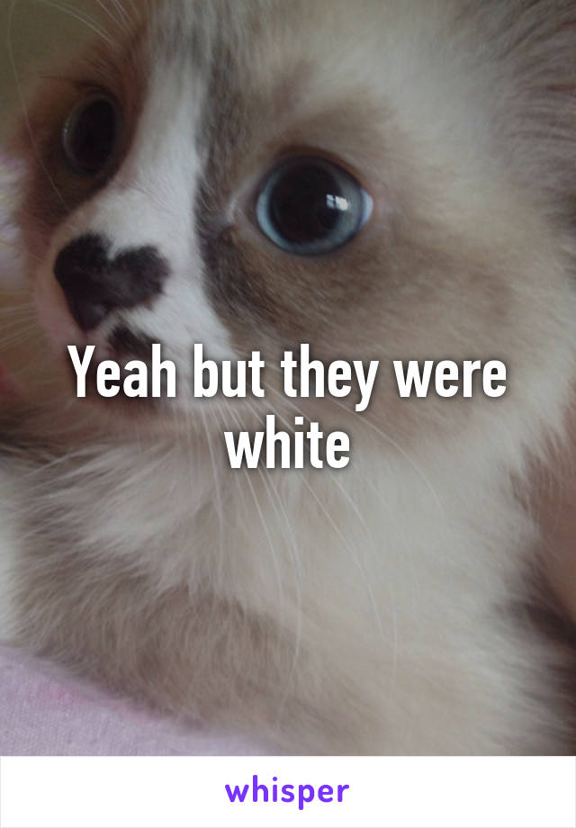 Yeah but they were white