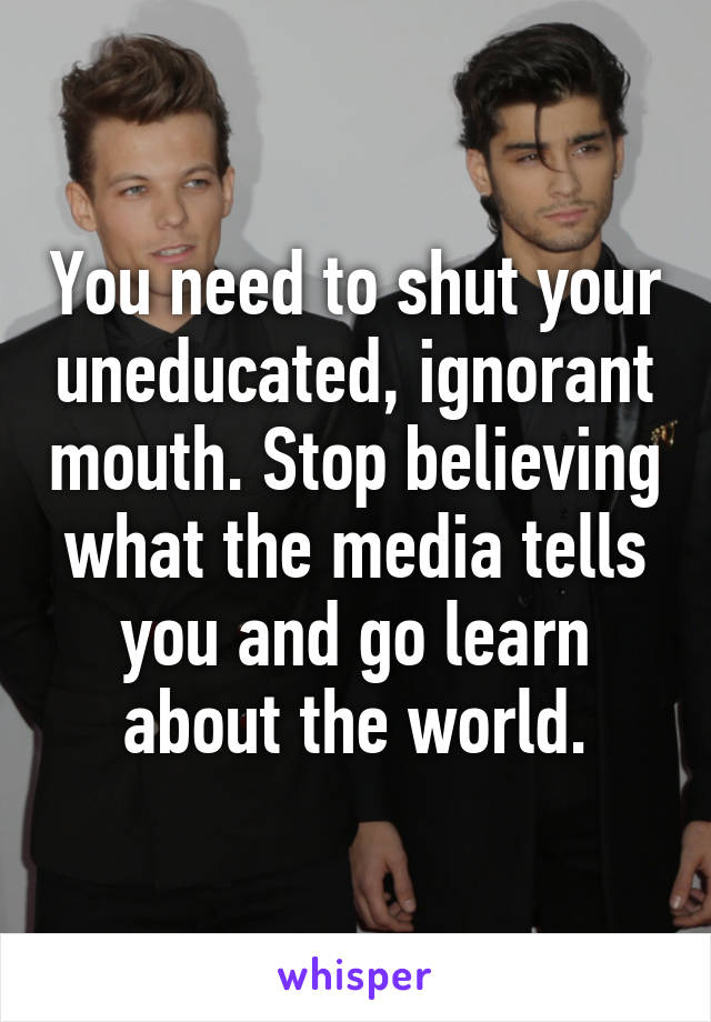 You need to shut your uneducated, ignorant mouth. Stop believing what the media tells you and go learn about the world.