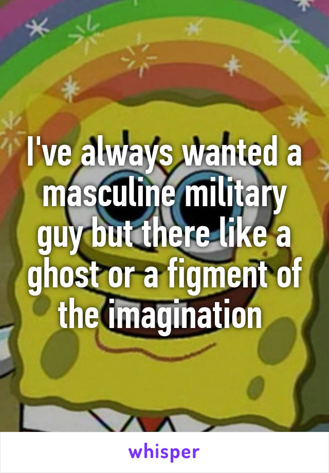 I've always wanted a masculine military guy but there like a ghost or a figment of the imagination 