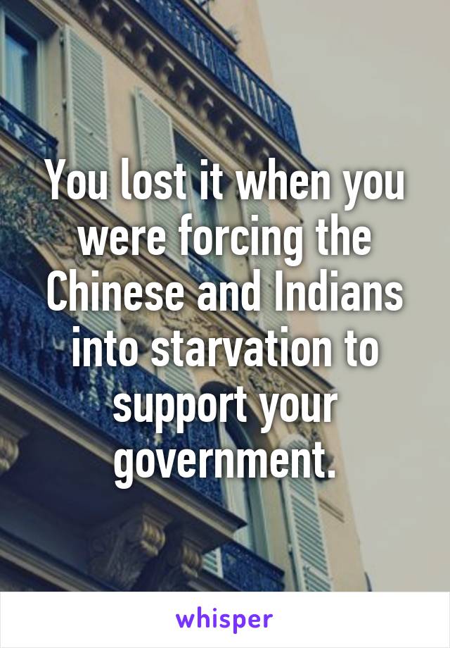 You lost it when you were forcing the Chinese and Indians into starvation to support your government.