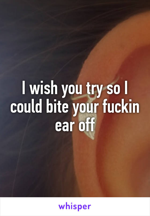 I wish you try so I could bite your fuckin ear off