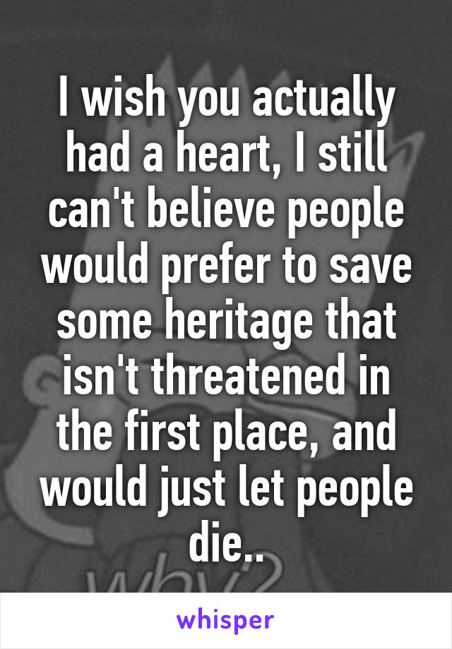 I wish you actually had a heart, I still can't believe people would prefer to save some heritage that isn't threatened in the first place, and would just let people die..