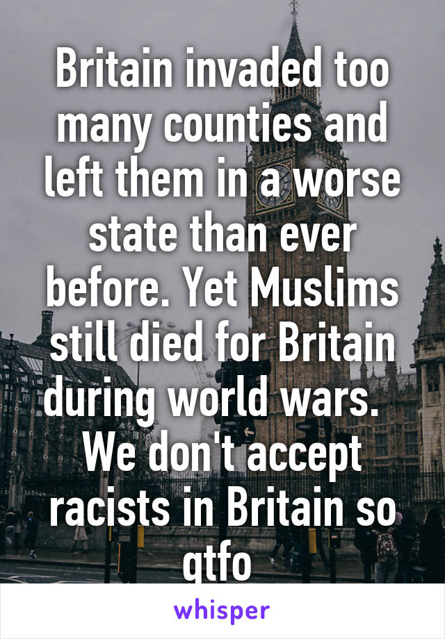 Britain invaded too many counties and left them in a worse state than ever before. Yet Muslims still died for Britain during world wars.  
We don't accept racists in Britain so gtfo 