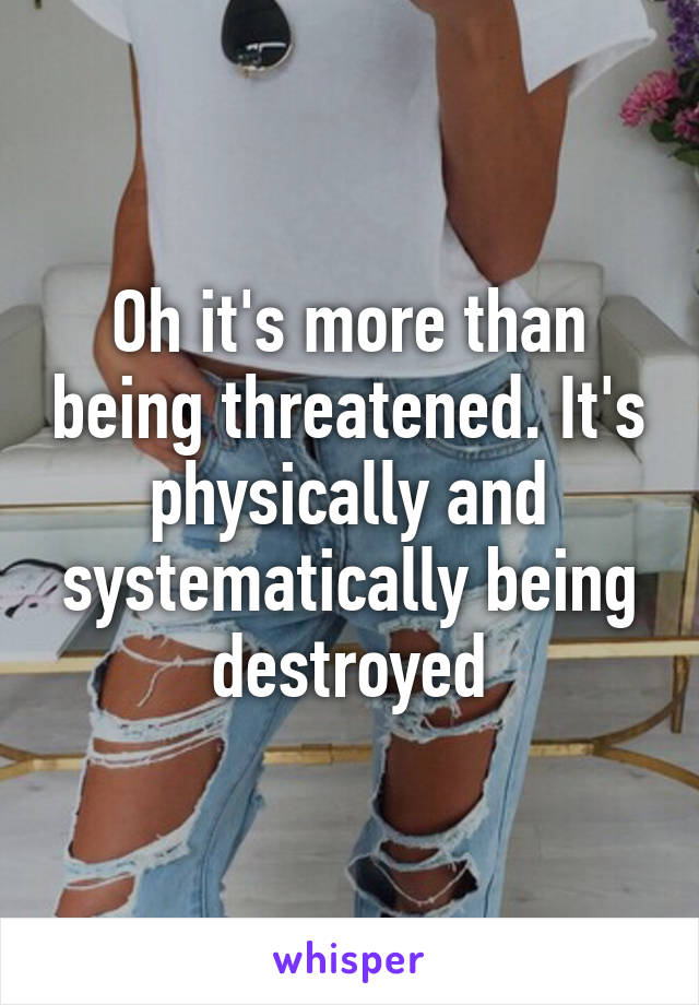 Oh it's more than being threatened. It's physically and systematically being destroyed