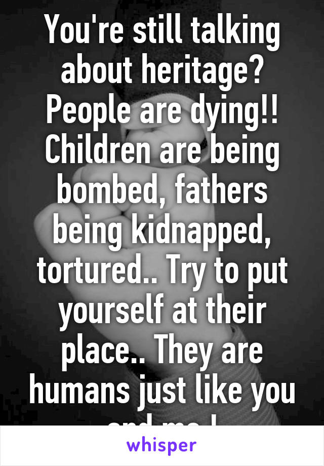 You're still talking about heritage? People are dying!! Children are being bombed, fathers being kidnapped, tortured.. Try to put yourself at their place.. They are humans just like you and me !