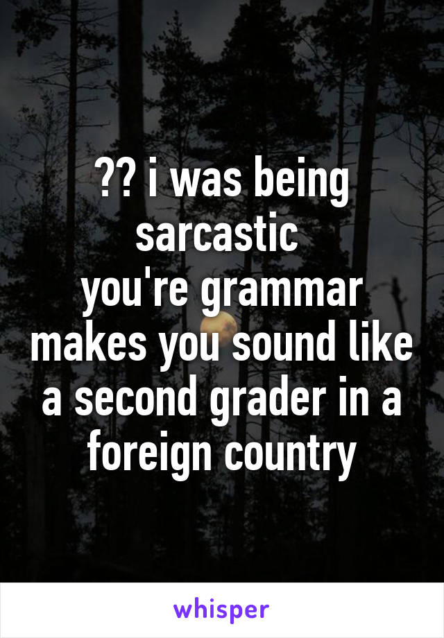 ?? i was being sarcastic 
you're grammar makes you sound like a second grader in a foreign country