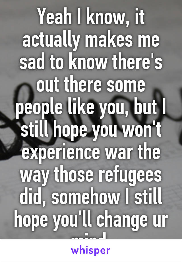 Yeah I know, it actually makes me sad to know there's out there some people like you, but I still hope you won't experience war the way those refugees did, somehow I still hope you'll change ur mind.