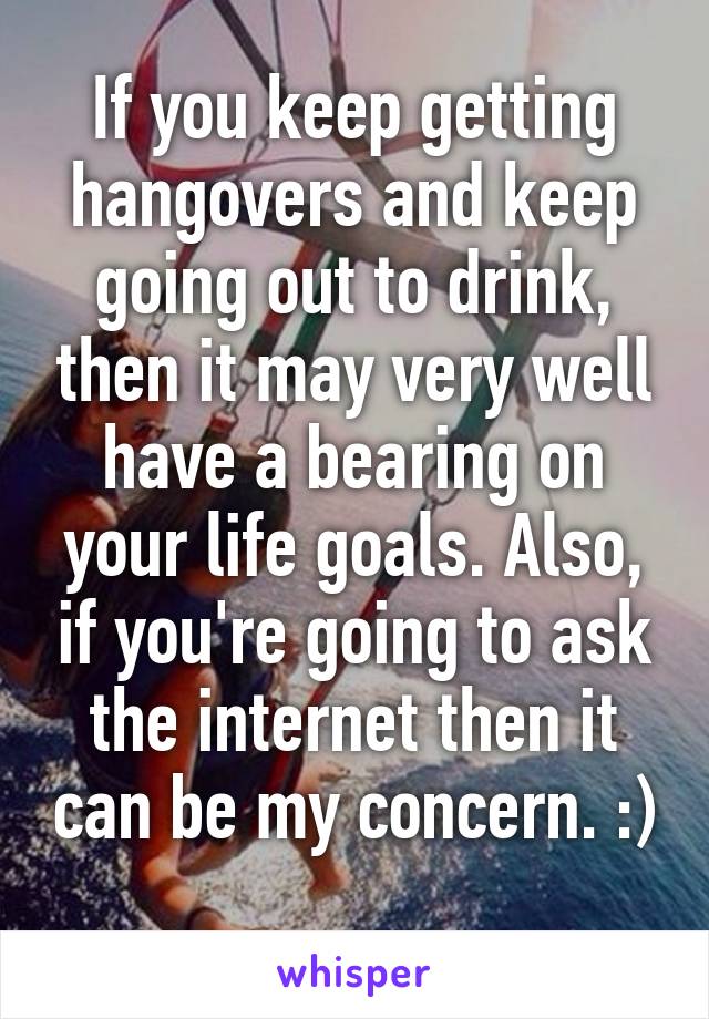 If you keep getting hangovers and keep going out to drink, then it may very well have a bearing on your life goals. Also, if you're going to ask the internet then it can be my concern. :) 