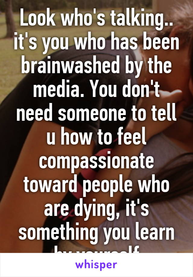 Look who's talking.. it's you who has been brainwashed by the media. You don't need someone to tell u how to feel compassionate toward people who are dying, it's something you learn by yourself