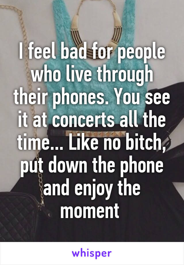 I feel bad for people who live through their phones. You see it at concerts all the time... Like no bitch, put down the phone and enjoy the moment 