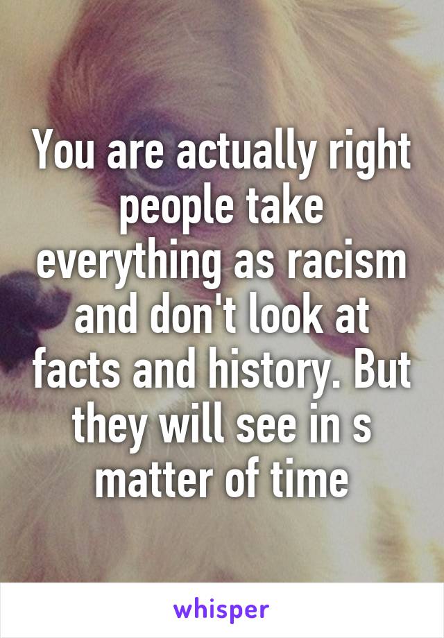 You are actually right people take everything as racism and don't look at facts and history. But they will see in s matter of time