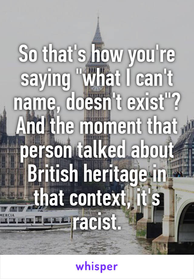 So that's how you're saying "what I can't name, doesn't exist"? And the moment that person talked about British heritage in that context, it's racist.