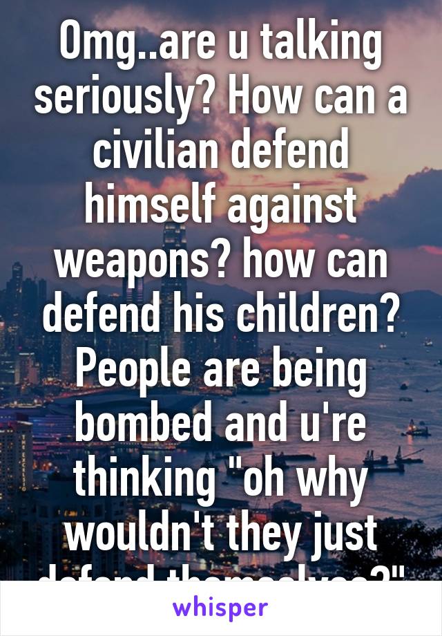 Omg..are u talking seriously? How can a civilian defend himself against weapons? how can defend his children? People are being bombed and u're thinking "oh why wouldn't they just defend themselves?"