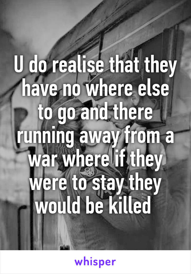 U do realise that they have no where else to go and there running away from a war where if they were to stay they would be killed 