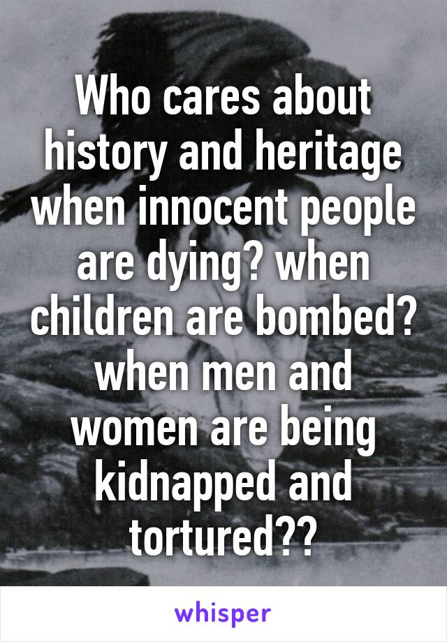 Who cares about history and heritage when innocent people are dying? when children are bombed? when men and women are being kidnapped and tortured??