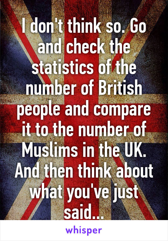 I don't think so. Go and check the statistics of the number of British people and compare it to the number of Muslims in the UK. And then think about what you've just said...