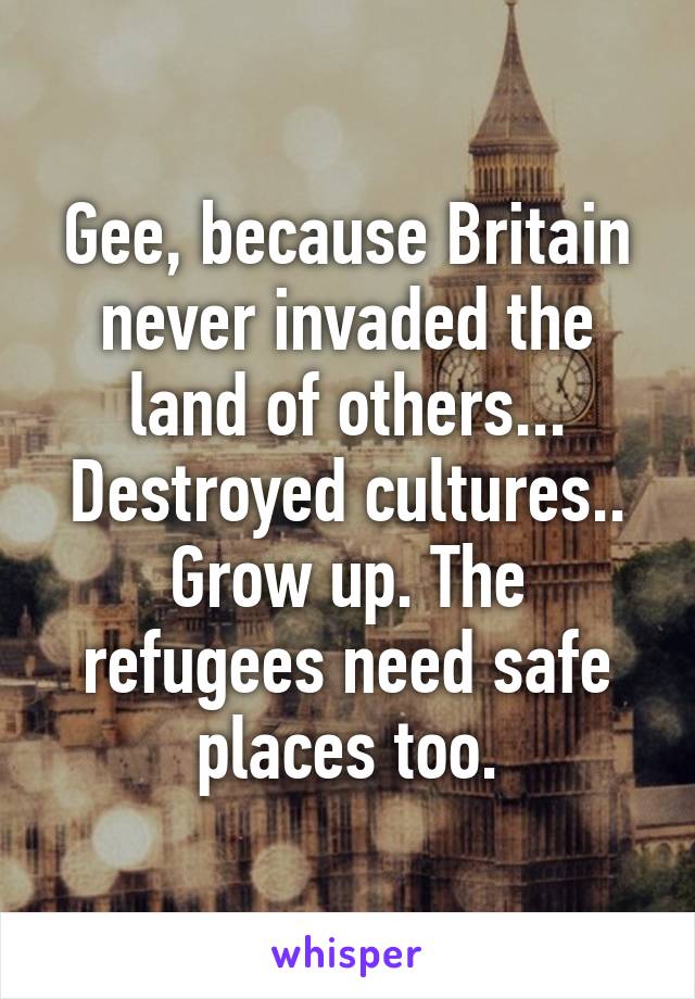 Gee, because Britain never invaded the land of others... Destroyed cultures.. Grow up. The refugees need safe places too.