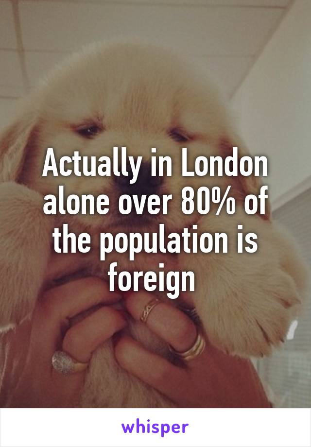 Actually in London alone over 80% of the population is foreign 