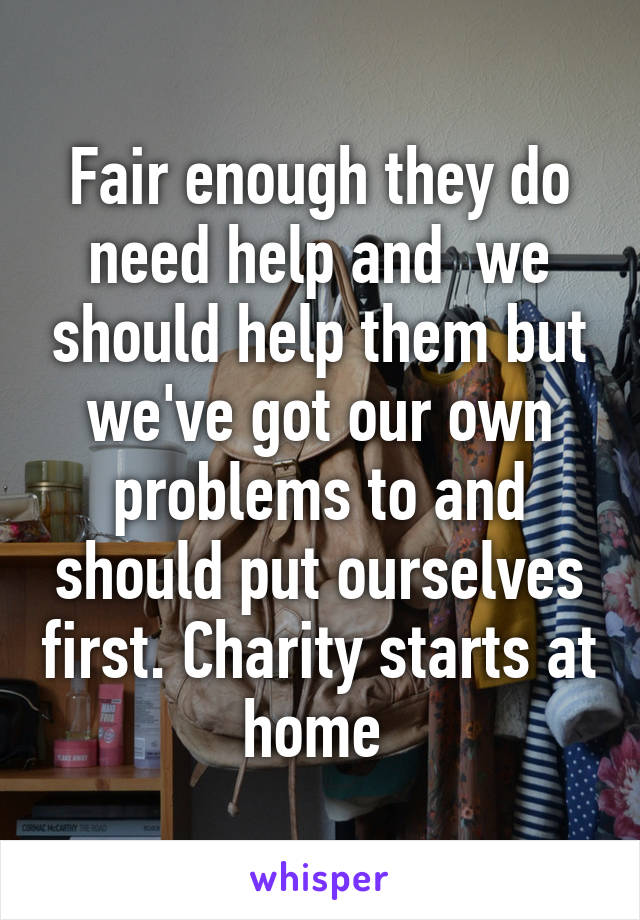 Fair enough they do need help and  we should help them but we've got our own problems to and should put ourselves first. Charity starts at home 