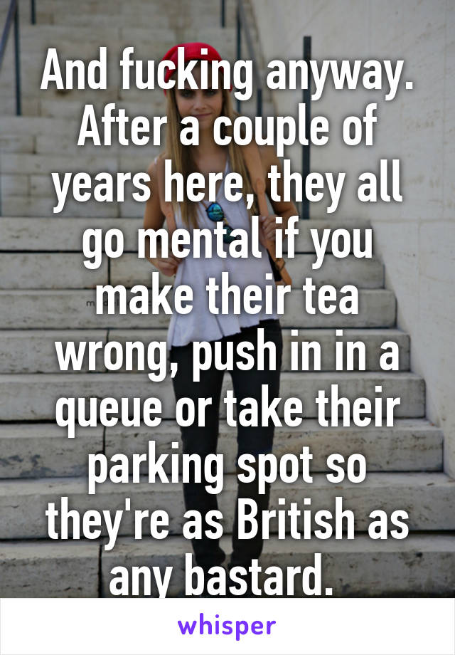 And fucking anyway. After a couple of years here, they all go mental if you make their tea wrong, push in in a queue or take their parking spot so they're as British as any bastard. 