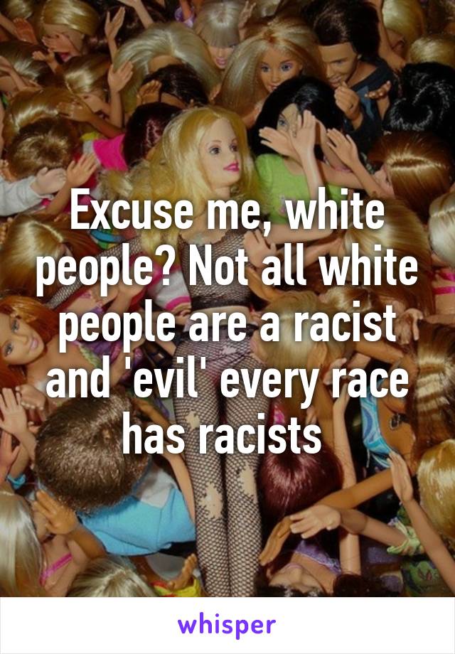 Excuse me, white people? Not all white people are a racist and 'evil' every race has racists 