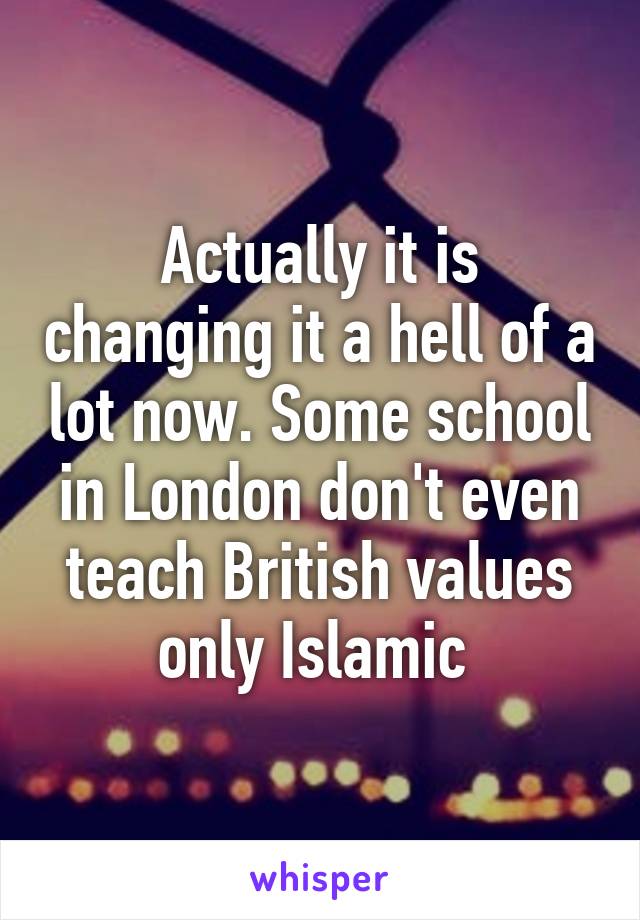 Actually it is changing it a hell of a lot now. Some school in London don't even teach British values only Islamic 