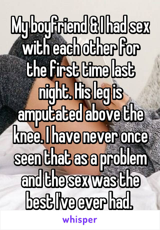 My boyfriend & I had sex with each other for the first time last night. His leg is amputated above the knee. I have never once seen that as a problem and the sex was the best I've ever had. 