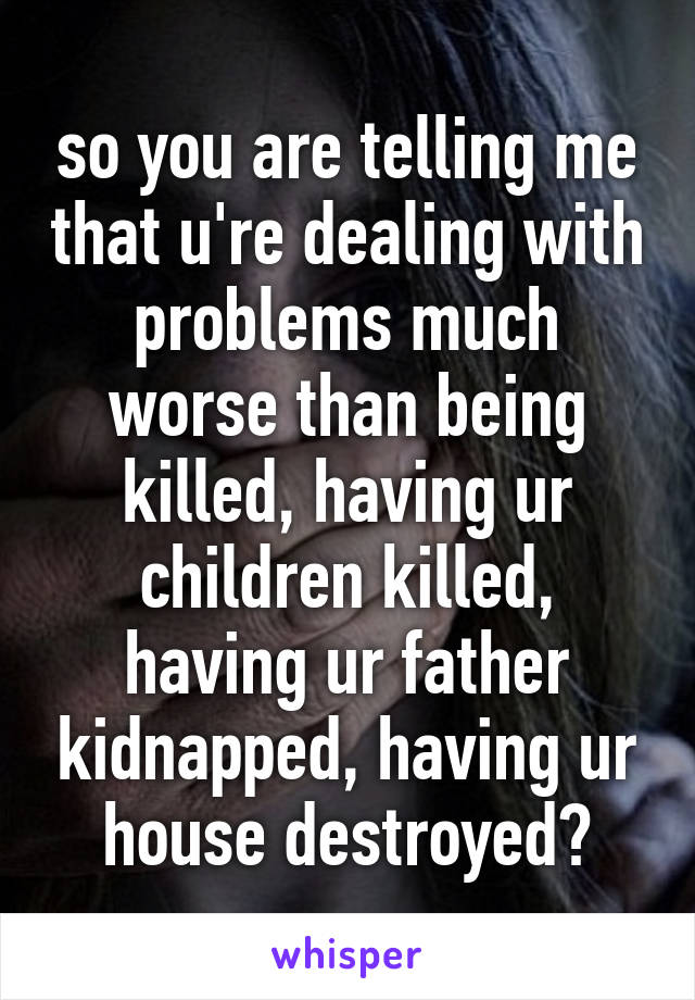 so you are telling me that u're dealing with problems much worse than being killed, having ur children killed, having ur father kidnapped, having ur house destroyed?