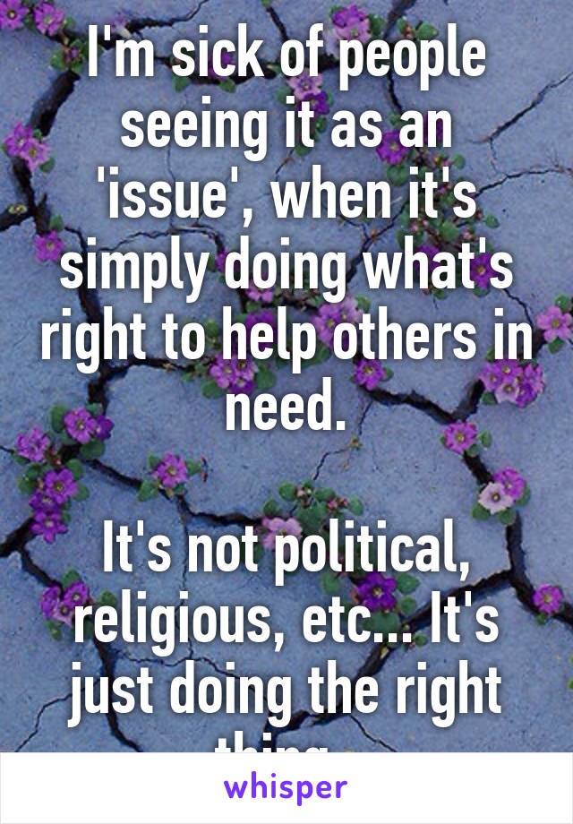 I'm sick of people seeing it as an 'issue', when it's simply doing what's right to help others in need.

It's not political, religious, etc... It's just doing the right thing. 