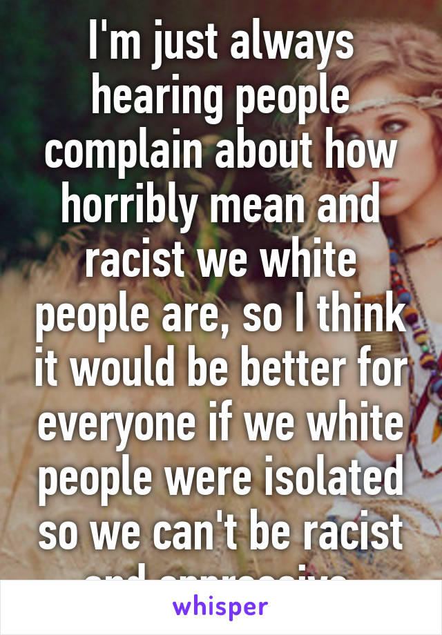 I'm just always hearing people complain about how horribly mean and racist we white people are, so I think it would be better for everyone if we white people were isolated so we can't be racist and oppressive.