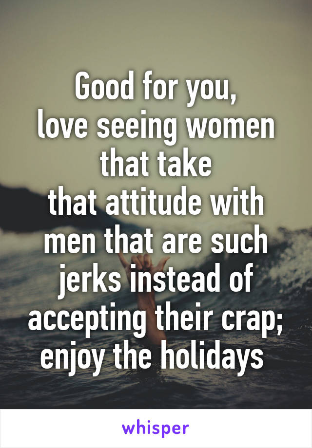 Good for you,
love seeing women that take
that attitude with men that are such jerks instead of accepting their crap; enjoy the holidays 