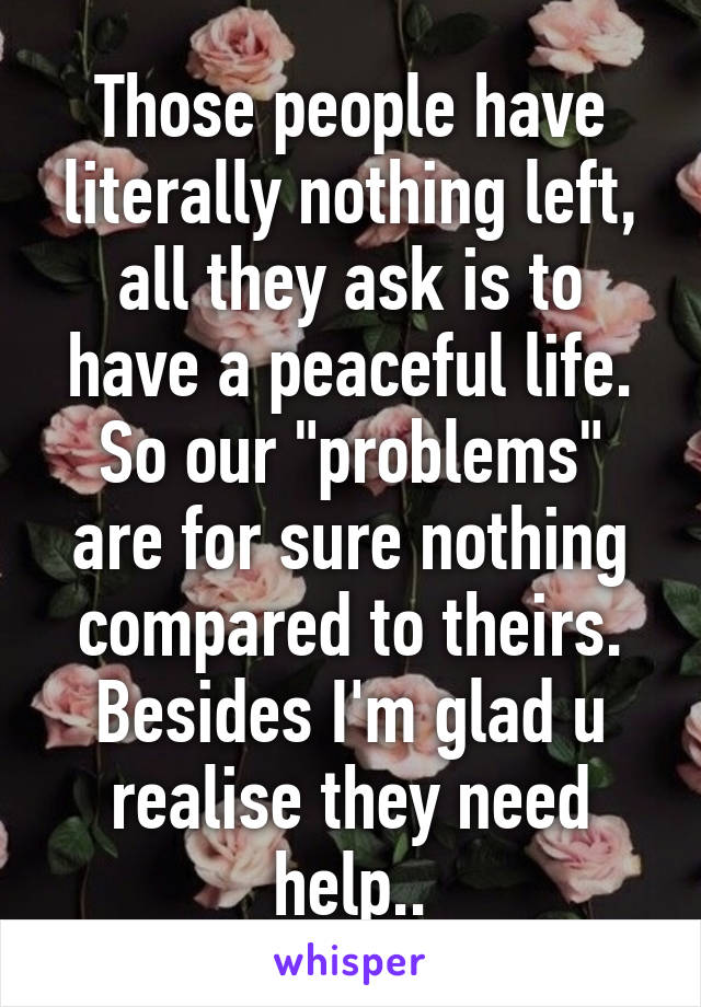 Those people have literally nothing left, all they ask is to have a peaceful life. So our "problems" are for sure nothing compared to theirs. Besides I'm glad u realise they need help..