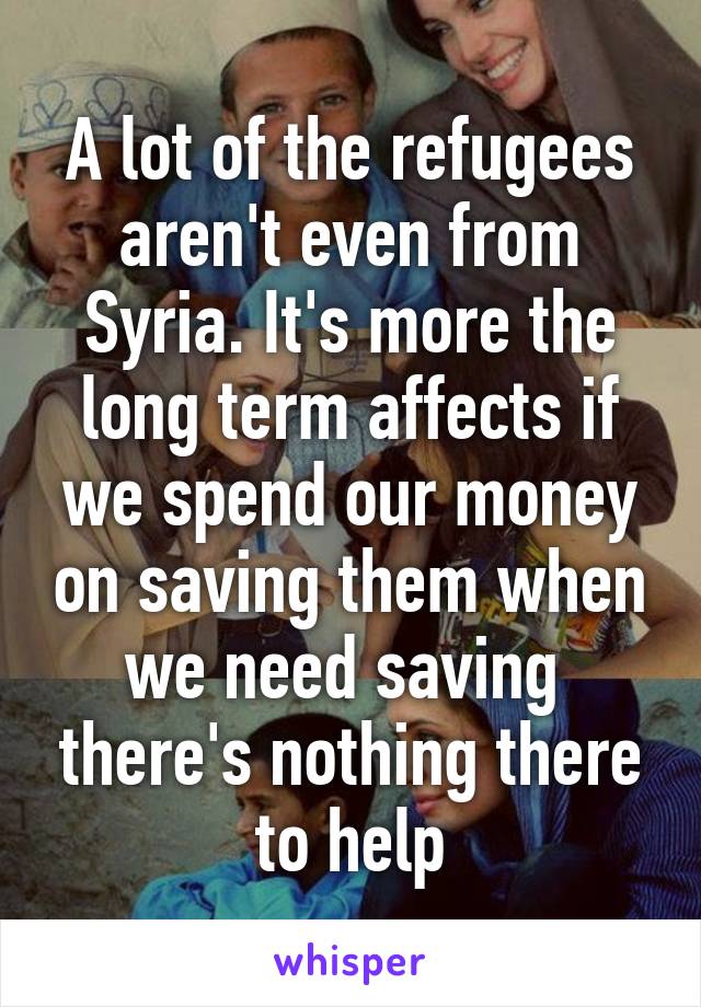 A lot of the refugees aren't even from Syria. It's more the long term affects if we spend our money on saving them when we need saving  there's nothing there to help