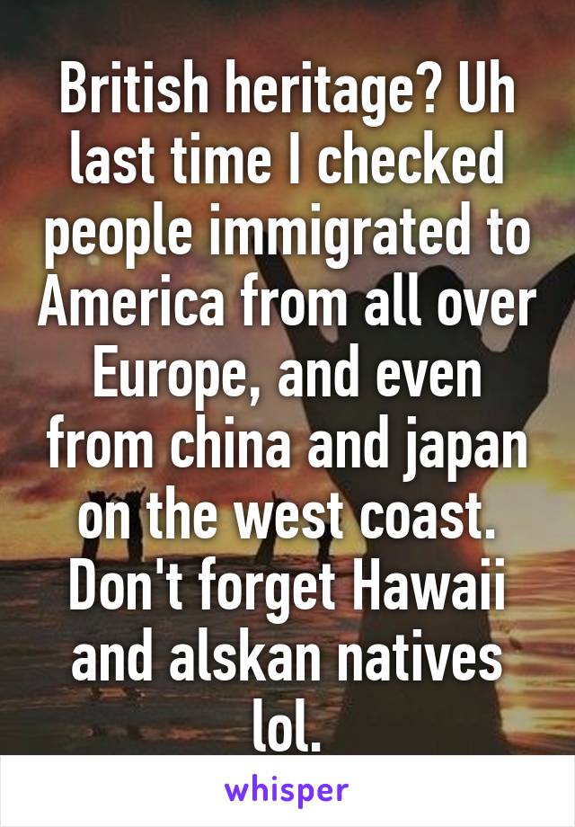 British heritage? Uh last time I checked people immigrated to America from all over Europe, and even from china and japan on the west coast. Don't forget Hawaii and alskan natives lol.