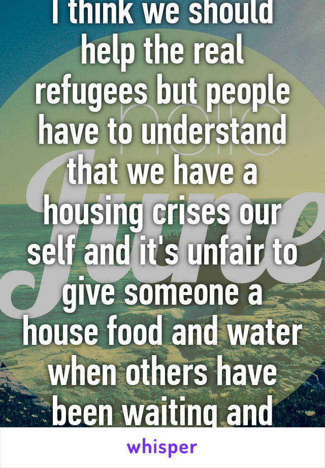 I think we should help the real refugees but people have to understand that we have a housing crises our self and it's unfair to give someone a house food and water when others have been waiting and working for it 