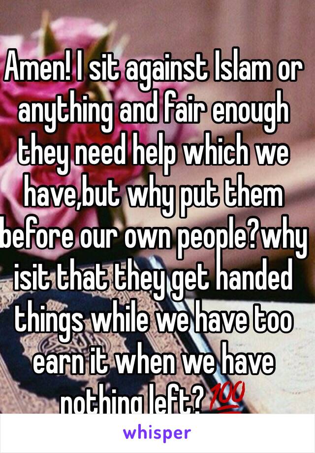 Amen! I sit against Islam or anything and fair enough they need help which we have,but why put them before our own people?why isit that they get handed things while we have too earn it when we have nothing left?💯