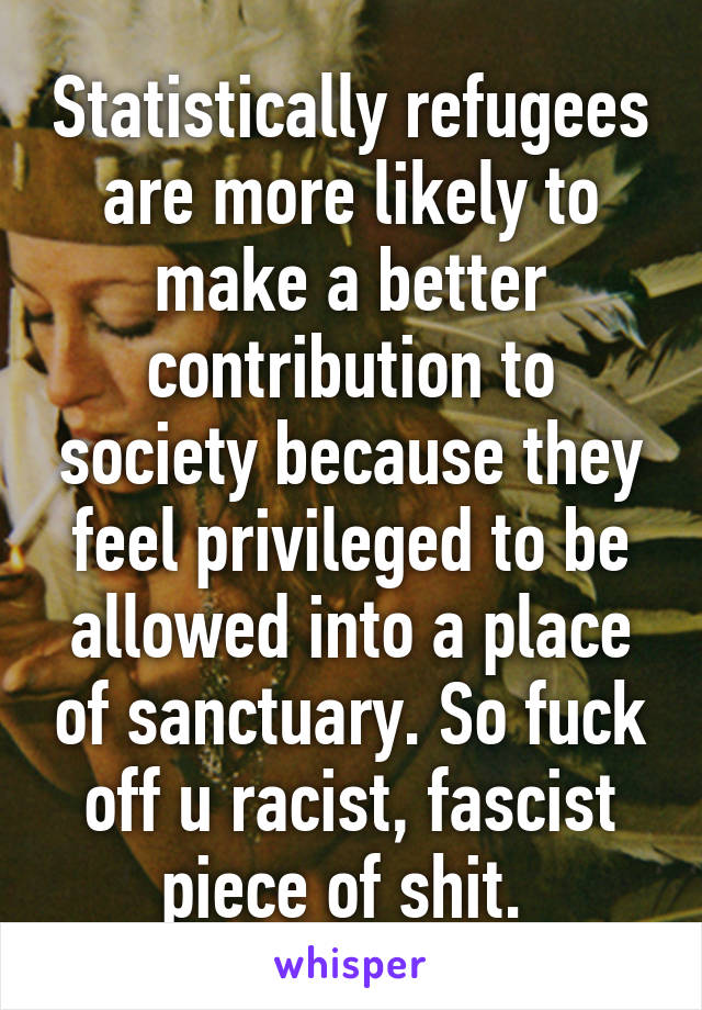 Statistically refugees are more likely to make a better contribution to society because they feel privileged to be allowed into a place of sanctuary. So fuck off u racist, fascist piece of shit. 