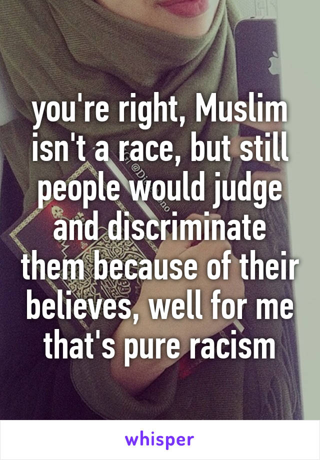 you're right, Muslim isn't a race, but still people would judge and discriminate them because of their believes, well for me that's pure racism