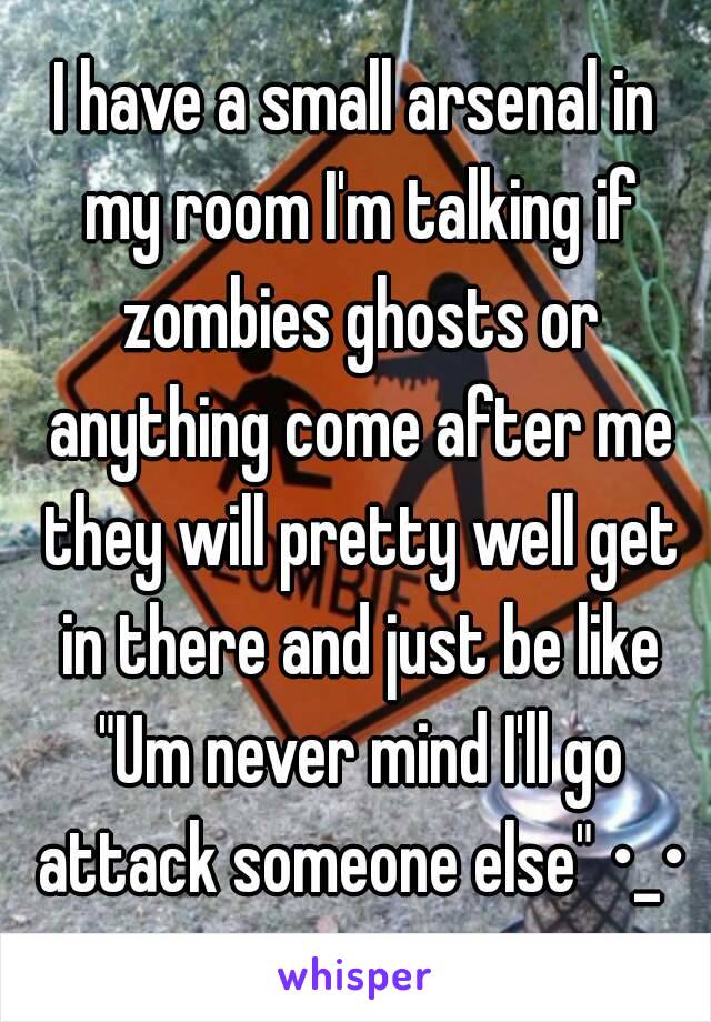 I have a small arsenal in my room I'm talking if zombies ghosts or anything come after me they will pretty well get in there and just be like "Um never mind I'll go attack someone else" •_•