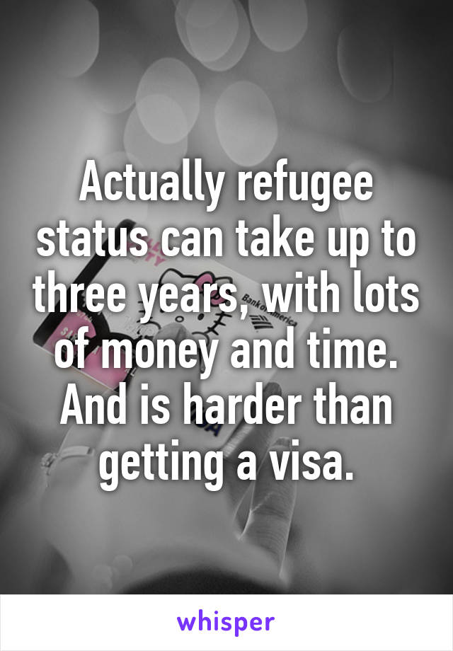 Actually refugee status can take up to three years, with lots of money and time. And is harder than getting a visa.