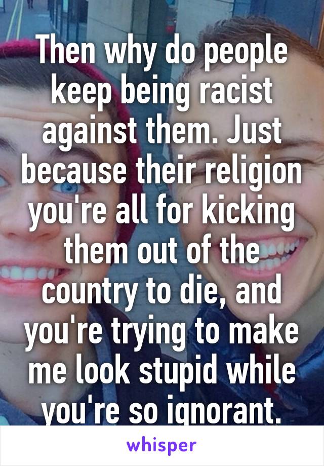 Then why do people keep being racist against them. Just because their religion you're all for kicking them out of the country to die, and you're trying to make me look stupid while you're so ignorant.