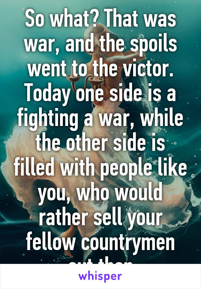 So what? That was war, and the spoils went to the victor. Today one side is a fighting a war, while the other side is filled with people like you, who would rather sell your fellow countrymen out then