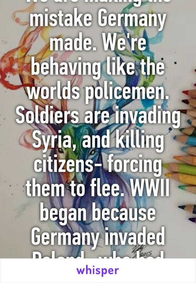 We are making the mistake Germany made. We're behaving like the worlds policemen. Soldiers are invading Syria, and killing citizens- forcing them to flee. WWII began because Germany invaded Poland- who had allies who fought b